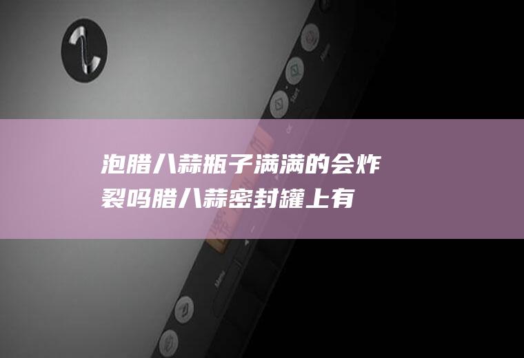 泡腊八蒜瓶子满满的会炸裂吗(腊八蒜密封罐上有泡泡)