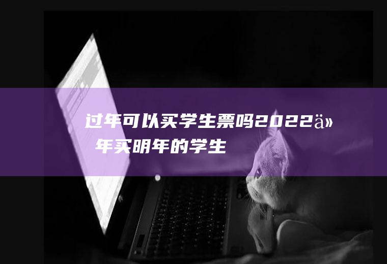 过年可以买学生票吗2022(今年买明年的学生票)