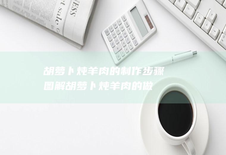 胡萝卜炖羊肉的制作步骤图解(胡萝卜炖羊肉的做法及配料)