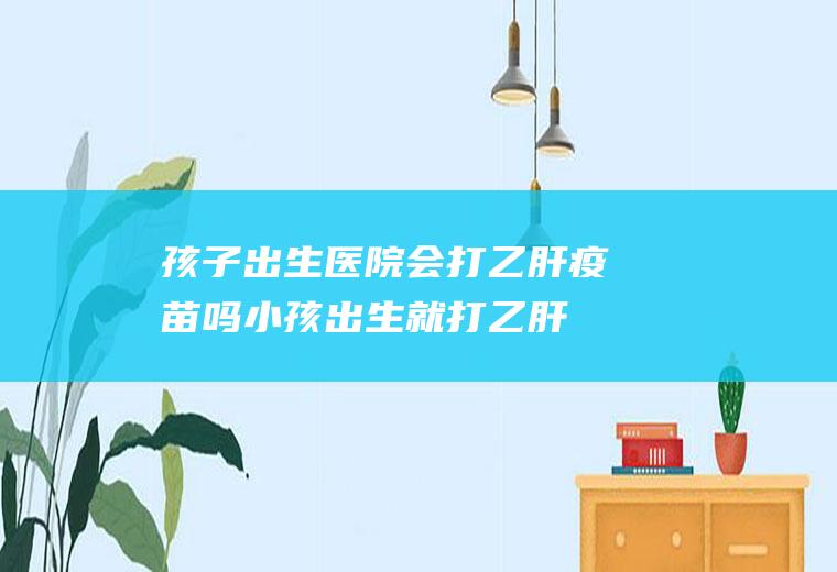 孩子出生医院会打乙肝疫苗吗(小孩出生就打乙肝疫苗有用吗)