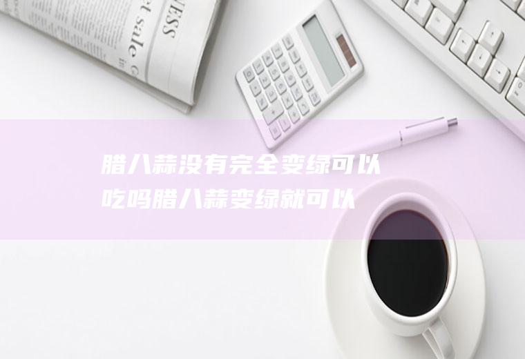 腊八蒜没有完全变绿可以吃吗(腊八蒜变绿就可以吃了吗)