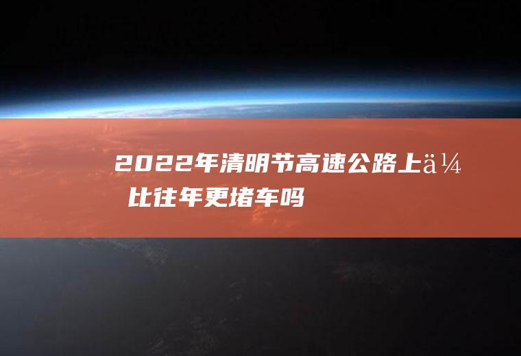 2022年清明节高速公路上会比往年更堵车吗(今年春节高速会不会堵车)