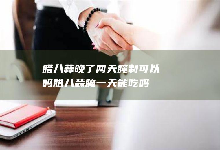 腊八蒜晚了两天腌制可以吗(腊八蒜腌一天能吃吗)