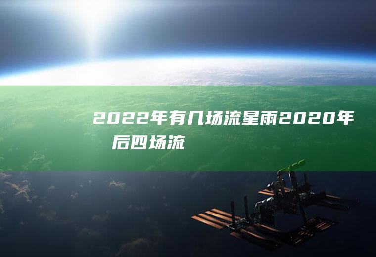 2022年有几场流星雨(2020年最后四场流星雨)