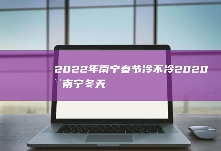 2022年南宁春节冷不冷(2020年南宁冬天冷吗)