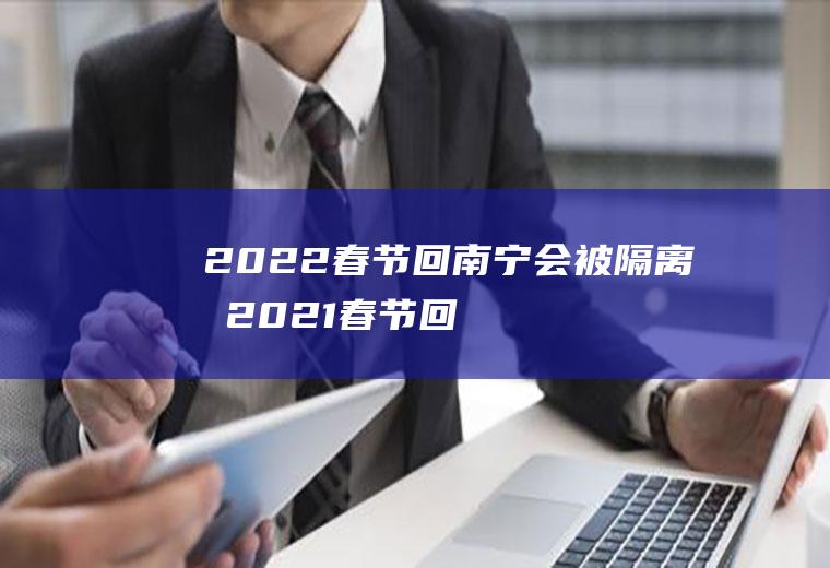 2022春节回南宁会被隔离吗(2021春节回广西要隔离)