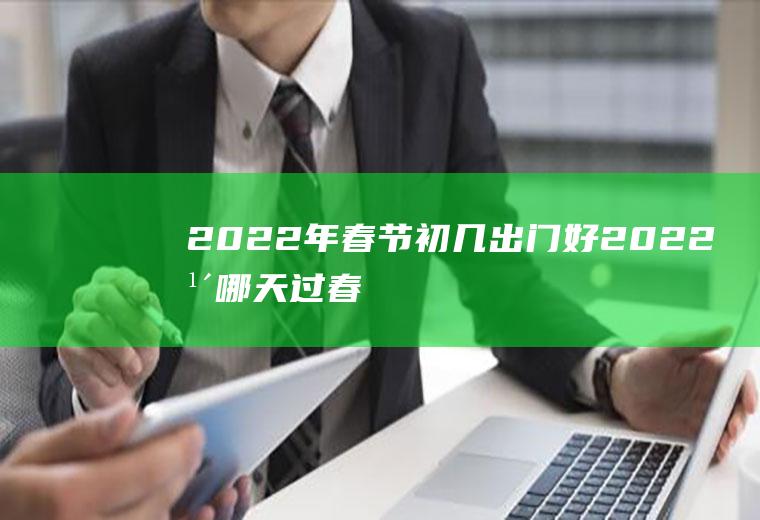 2022年春节初几出门好(2022年哪天过春节)