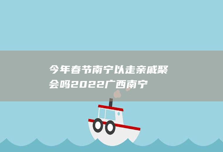 今年春节南宁以走亲戚聚会吗2022(广西南宁春节回家)