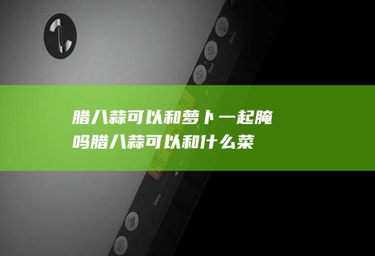 腊八蒜可以和萝卜一起腌吗(腊八蒜可以和什么菜一起腌制)