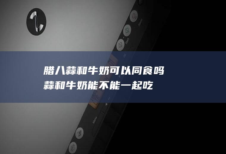 腊八蒜和牛奶可以同食吗(蒜和牛奶能不能一起吃)