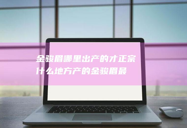 金骏眉哪里出产的才正宗(什么地方产的金骏眉最正宗)