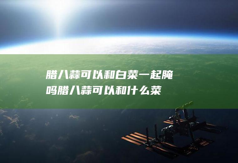 腊八蒜可以和白菜一起腌吗(腊八蒜可以和什么菜一起腌制)