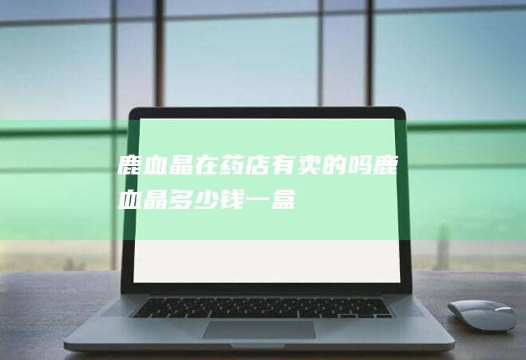鹿血晶在药店有卖的吗(鹿血晶多少钱一盒)
