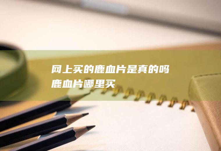 网上买的鹿血片是真的吗(鹿血片哪里买)