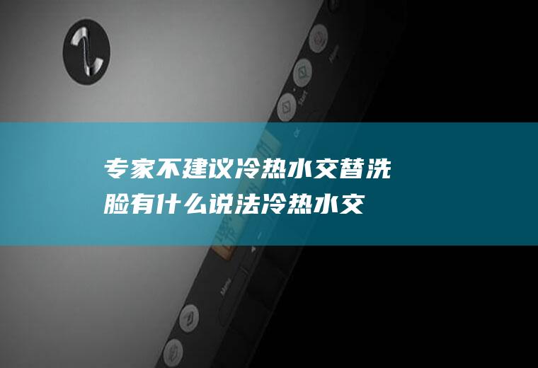 专家不建议冷热水交替洗脸有什么说法(冷热水交替洗脸是先用热水还是先用冷水)
