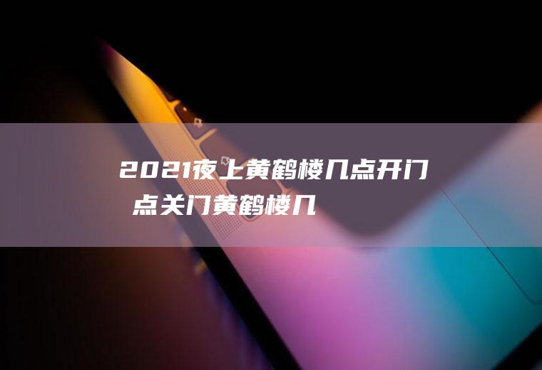 2021夜上黄鹤楼几点开门几点关门(黄鹤楼几点关灯)