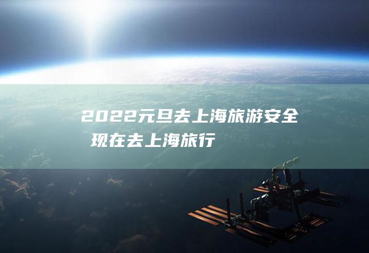 2022元旦去上海旅游安全吗(现在去上海旅行安全吗)