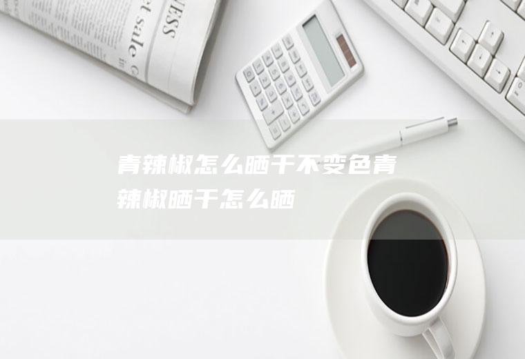 青辣椒怎么晒干不变色,青辣椒晒干怎么晒