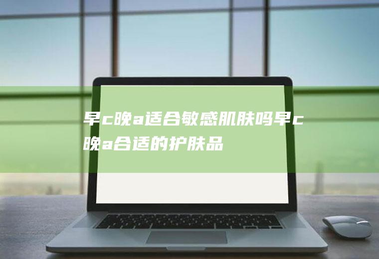 早c晚a适合敏感肌肤吗(早c晚a合适的护肤品)