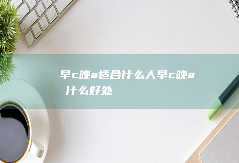 早c晚a适合什么人(早c晚a有什么好处)