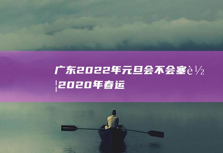 广东2022年元旦会不会塞车(2020年春运广东封路了吗)