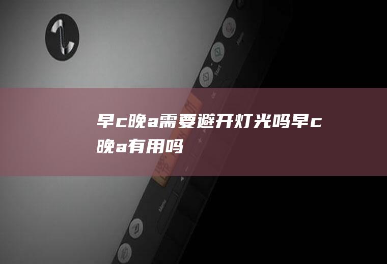早c晚a需要避开灯光吗(早c晚a有用吗)