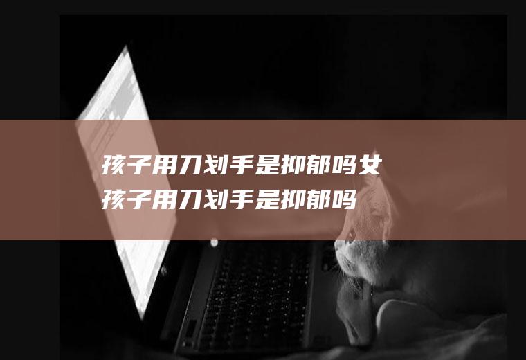 孩子用刀划手是抑郁吗(女孩子用刀划手是抑郁吗)