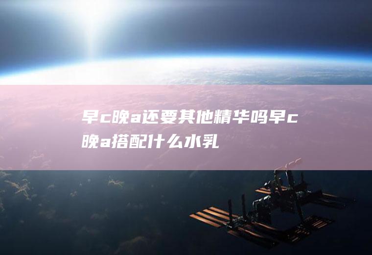 早c晚a还要其他精华吗(早c晚a搭配什么水乳)