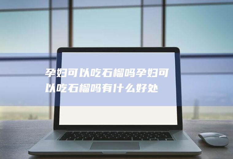 孕妇可以吃石榴吗(孕妇可以吃石榴吗有什么好处)