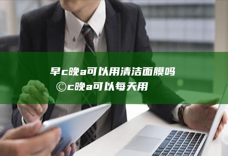早c晚a可以用清洁面膜吗(早c晚a可以每天用吗)