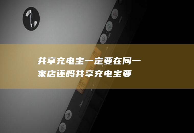 共享充电宝一定要在同一家店还吗(共享充电宝要不要给店家费用)