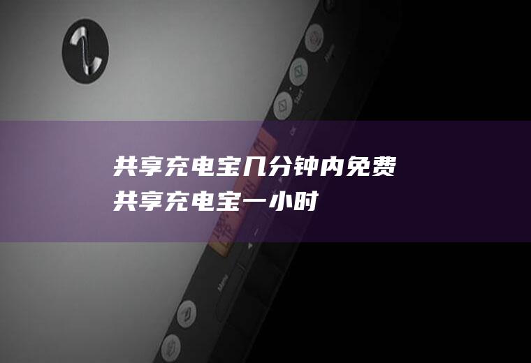 共享充电宝几分钟内免费(共享充电宝一小时)