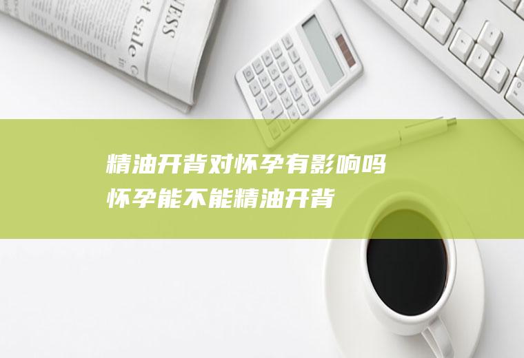 精油开背对怀孕有影响吗(怀孕能不能精油开背)