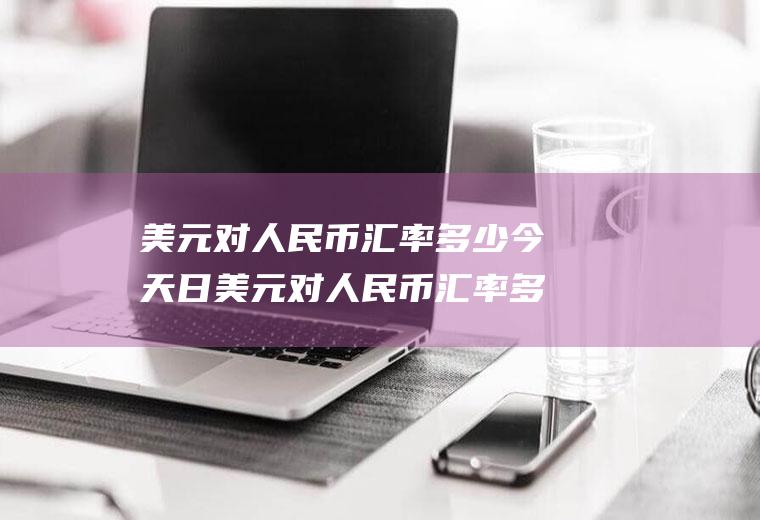 美元对人民币汇率多少今天日美元对人民币汇率多少