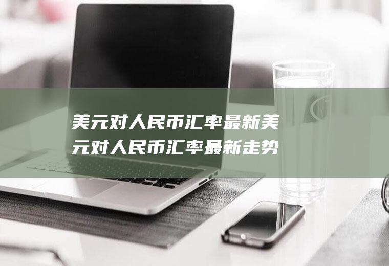 美元对人民币汇率最新美元对人民币汇率最新走势分析