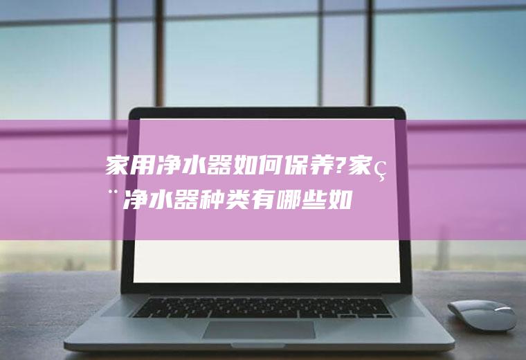 家用净水器如何保养?家用净水器种类有哪些(如何选择家用净水器)