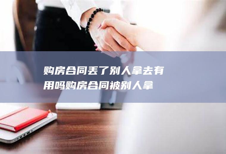 购房合同丢了别人拿去有用吗(购房合同被别人拿走了有什么危害)