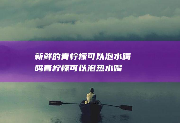 新鲜的青柠檬可以泡水喝吗(青柠檬可以泡热水喝吗)