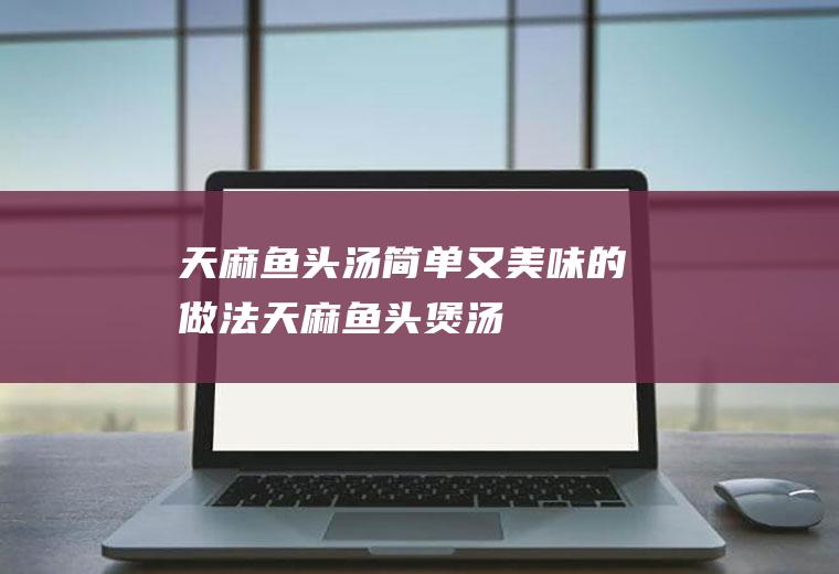 天麻鱼头汤简单又美味的做法(天麻鱼头煲汤)