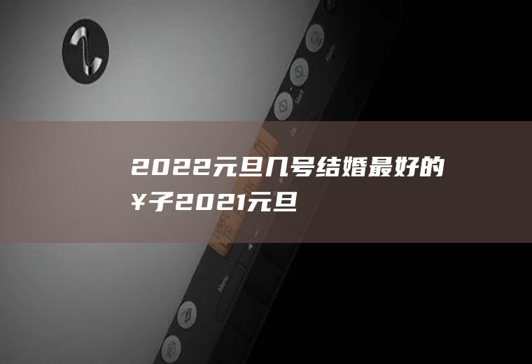 2022元旦几号结婚最好的日子(2021元旦前后哪天是结婚的好日子)