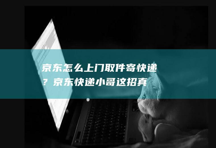 京东怎么上门取件寄快递？京东快递小哥：这招真好用!