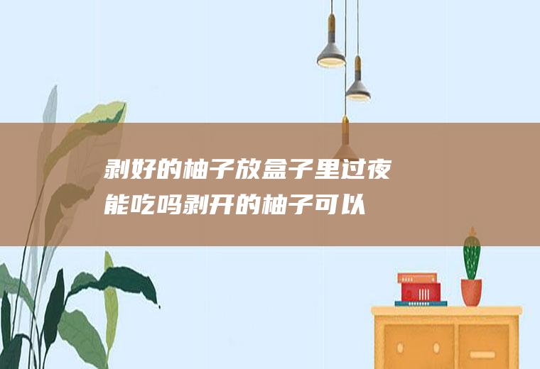 剥好的柚子放盒子里过夜能吃吗(剥开的柚子可以过夜吗)
