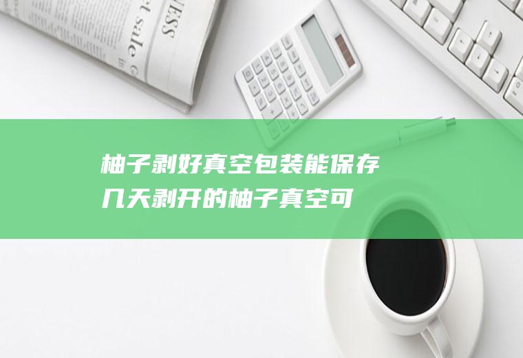 柚子剥好真空包装能保存几天剥开的柚子真空可