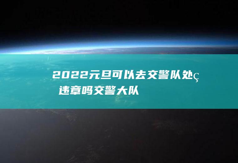 2022元旦可以去交警队处理违章吗(交警大队周末可以处理交通违章吗?)