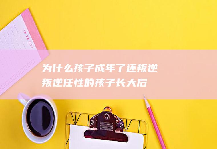 为什么孩子成年了还叛逆(叛逆任性的孩子长大后会怎样)