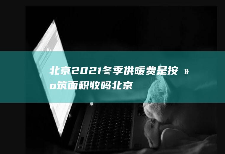 北京2021冬季供暖费是按建筑面积收吗(北京市2020年供暖收费标准)