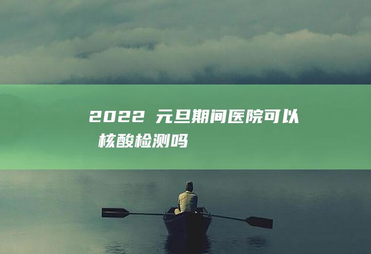 2022​元旦期间医院可以做核酸检测吗