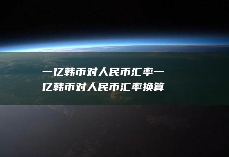一亿韩币对人民币汇率一亿韩币对人民币汇率换算