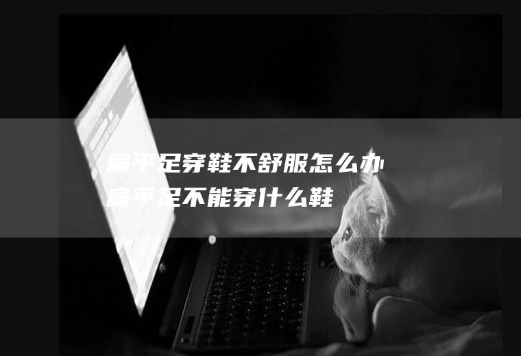 扁平足穿鞋不舒服怎么办(扁平足不能穿什么鞋)