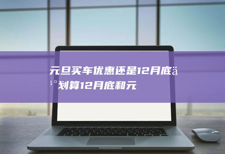 元旦买车优惠还是12月底买划算(12月底和元旦哪个时间买车最划算)